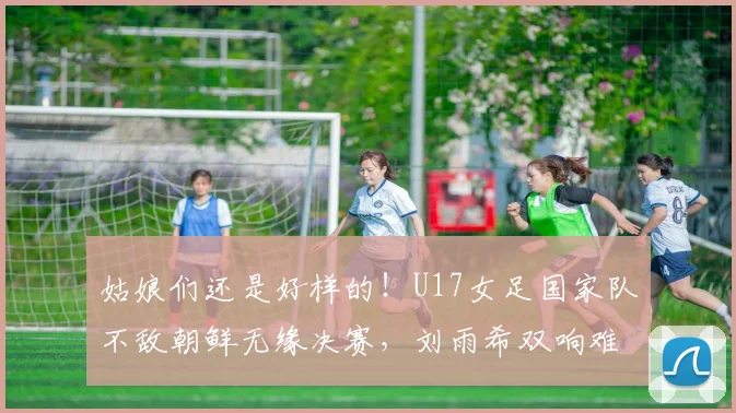 姑娘们还是好样的！U17女足国家队不敌朝鲜无缘决赛，刘雨希双响难救主