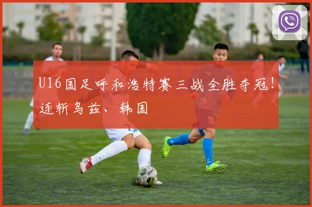 U16国足呼和浩特赛三战全胜夺冠！连斩乌兹、韩国