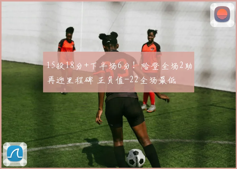 15投18分+下半场6分！哈登全场2助再迎里程碑 正负值-22全场最低