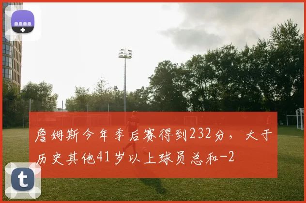 詹姆斯今年季后赛得到232分，大于历史其他41岁以上球员总和