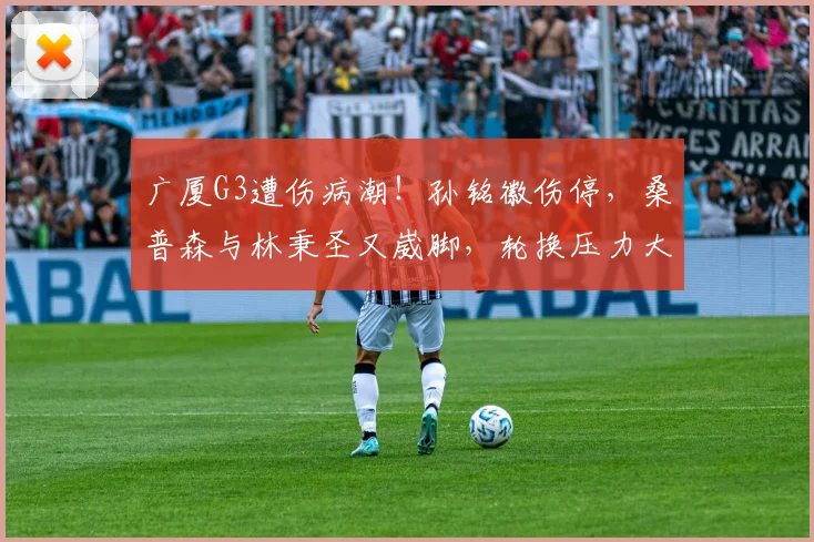 广厦G3遭伤病潮！孙铭徽伤停，桑普森与林秉圣又崴脚，轮换压力大