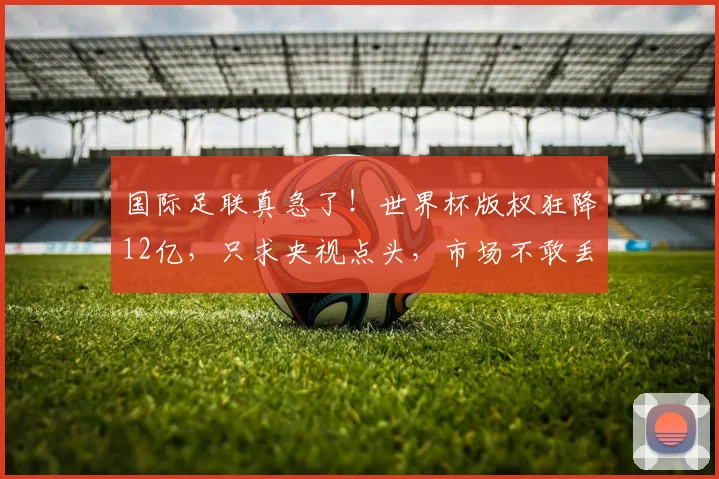 国际足联真急了!世界杯版权狂降12亿,只求央视点头,市场不敢丢