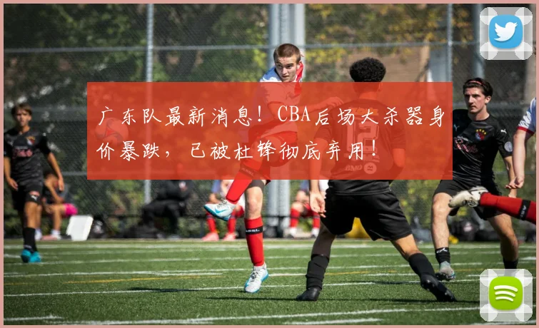 广东队最新消息！CBA后场大杀器身价暴跌，已被杜锋彻底弃用！