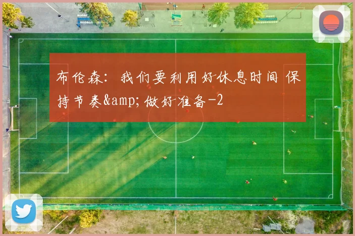 布伦森：我们要利用好休息时间 保持节奏&amp;做好准备