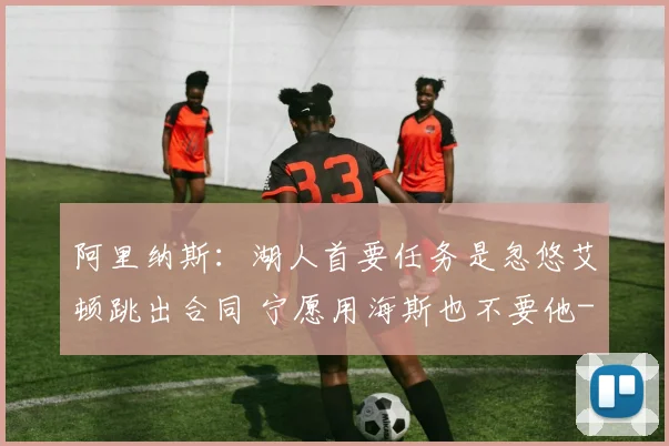 阿里纳斯：湖人首要任务是忽悠艾顿跳出合同 宁愿用海斯也不要他