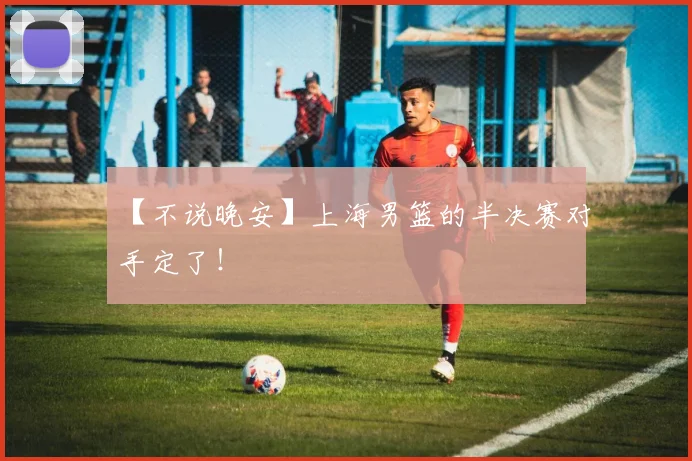 【不说晚安】上海男篮的半决赛对手定了！