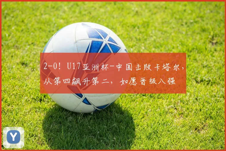 2-0！U17亚洲杯-中国击败卡塔尔，从第四飙升第二，如愿晋级八强