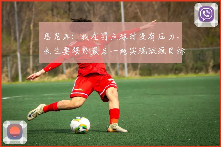 恩昆库：我在罚点球时没有压力，米兰要踢好最后一轮实现欧冠目标