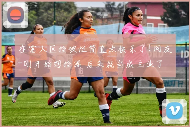 在富人区捡破烂简直太快乐了!网友-刚开始想捡漏 后来就当成主业了