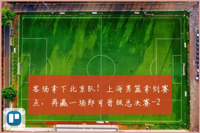 客场拿下北京队！上海男篮拿到赛点，再赢一场即可晋级总决赛