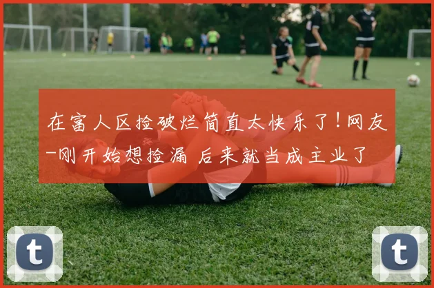 在富人区捡破烂简直太快乐了!网友-刚开始想捡漏 后来就当成主业了