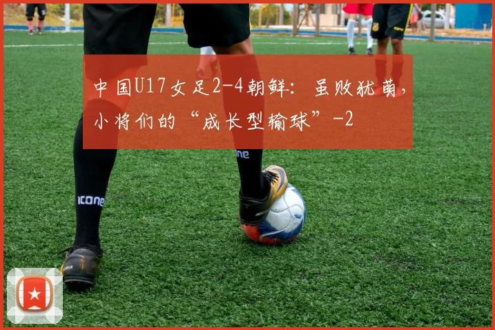 中国U17女足2-4朝鲜：虽败犹萌，小将们的“成长型输球”