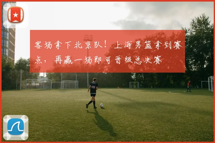 客场拿下北京队！上海男篮拿到赛点，再赢一场即可晋级总决赛
