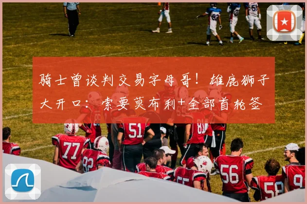 骑士曾谈判交易字母哥！雄鹿狮子大开口：索要莫布利+全部首轮签