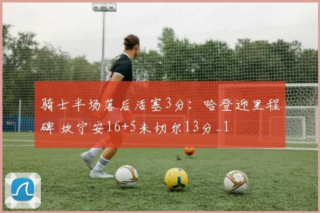 骑士半场落后活塞3分：哈登迎里程碑 坎宁安16+5米切尔13分_1