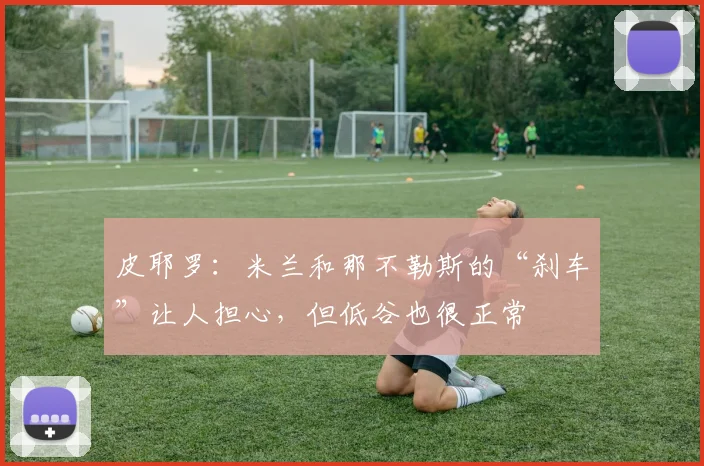 皮耶罗：米兰和那不勒斯的“刹车”让人担心，但低谷也很正常