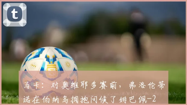 马卡：对奥维耶多赛前，弗洛伦蒂诺在伯纳乌拥抱问候了姆巴佩
