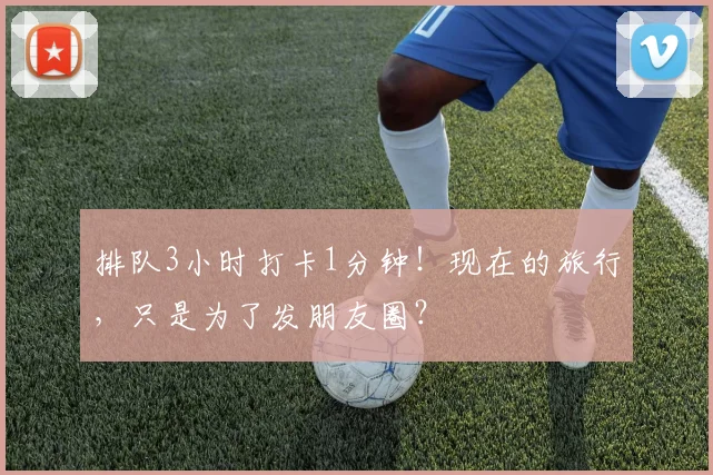 排队3小时打卡1分钟！现在的旅行，只是为了发朋友圈？