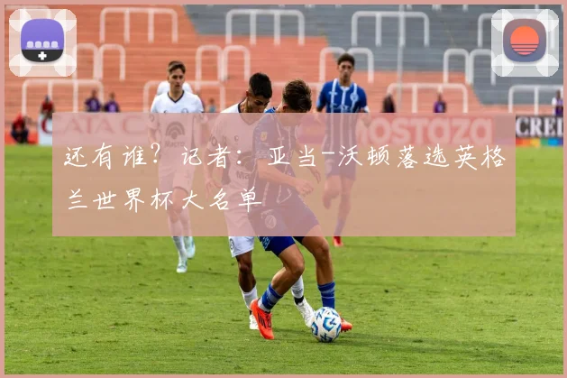 还有谁？记者：亚当-沃顿落选英格兰世界杯大名单