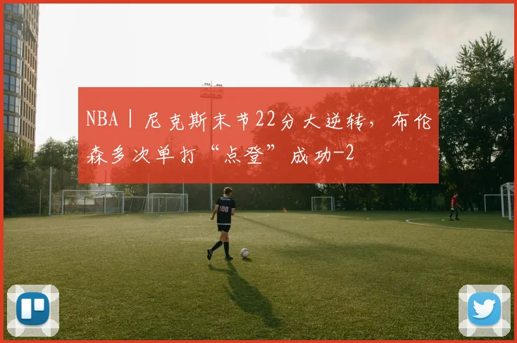 NBA｜尼克斯末节22分大逆转，布伦森多次单打“点登”成功