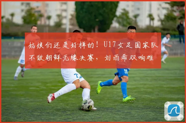 姑娘们还是好样的!U17女足国家队不敌朝鲜无缘决赛,刘雨希双响难救主