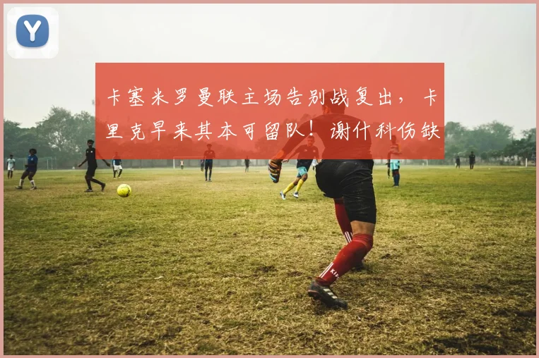 卡塞米罗曼联主场告别战复出，卡里克早来其本可留队！谢什科伤缺