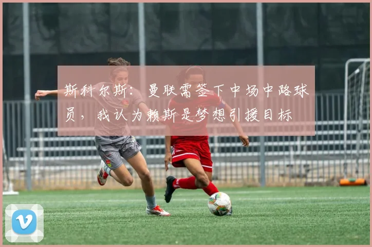 斯科尔斯：曼联需签下中场中路球员，我认为赖斯是梦想引援目标