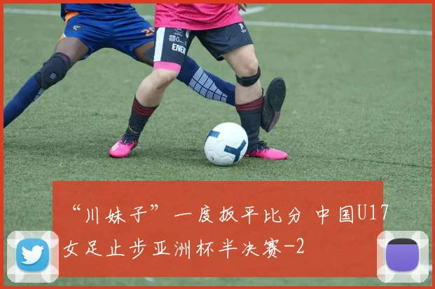 “川妹子”一度扳平比分 中国U17女足止步亚洲杯半决赛