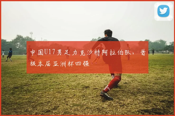 中国U17男足力克沙特阿拉伯队，晋级本届亚洲杯四强