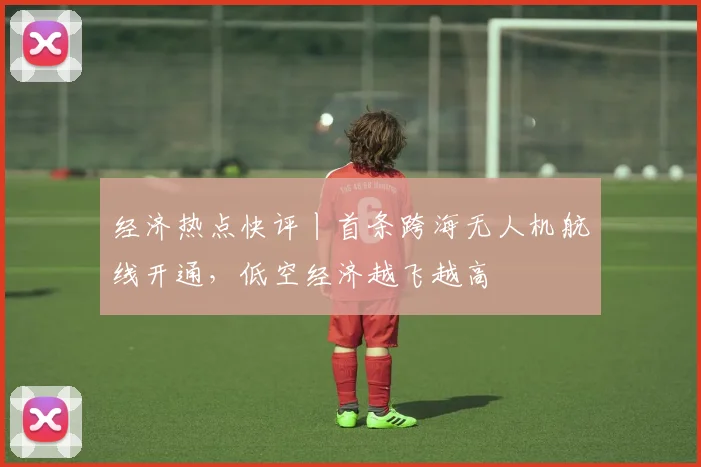 经济热点快评丨首条跨海无人机航线开通，低空经济越飞越高