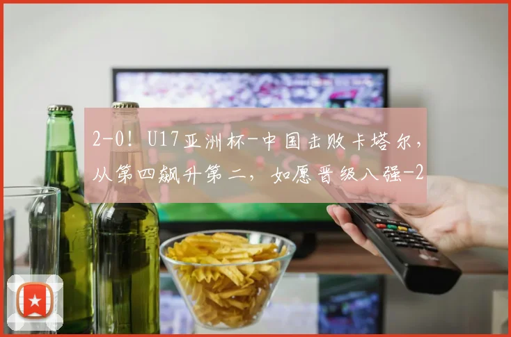 2-0！U17亚洲杯-中国击败卡塔尔，从第四飙升第二，如愿晋级八强