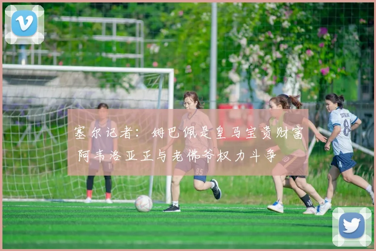 塞尔记者：姆巴佩是皇马宝贵财富 阿韦洛亚正与老佛爷权力斗争