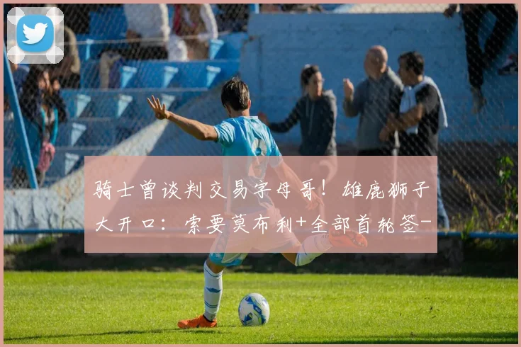 骑士曾谈判交易字母哥!雄鹿狮子大开口:索要莫布利+全部首轮签