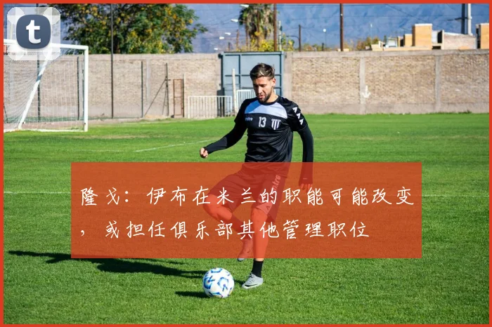 隆戈：伊布在米兰的职能可能改变，或担任俱乐部其他管理职位