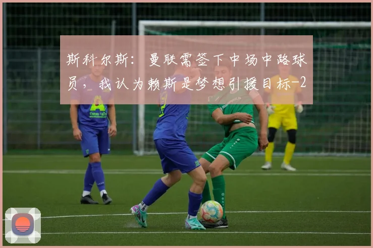 斯科尔斯：曼联需签下中场中路球员，我认为赖斯是梦想引援目标
