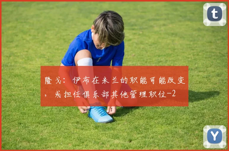 隆戈：伊布在米兰的职能可能改变，或担任俱乐部其他管理职位