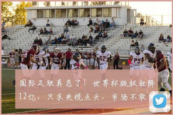 国际足联真急了！世界杯版权狂降12亿，只求央视点头，市场不敢丢