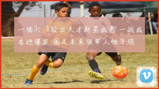 一场3：1验出天才新星成色 一战成名迎爆发 国足未来领军人物浮现