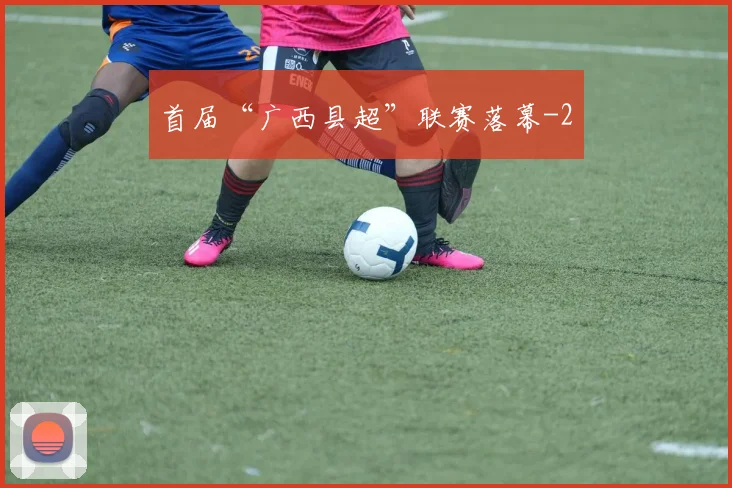 首届“广西县超”联赛落幕
