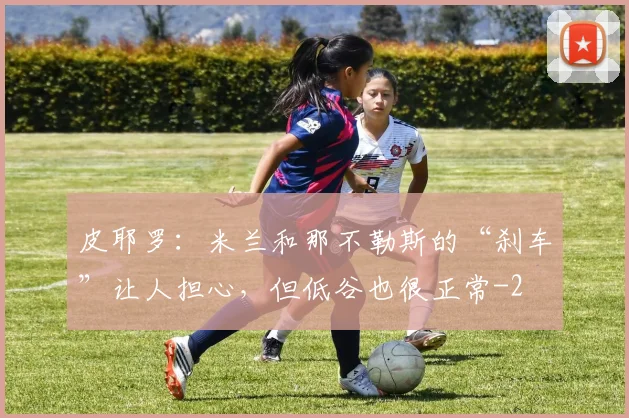 皮耶罗：米兰和那不勒斯的“刹车”让人担心，但低谷也很正常