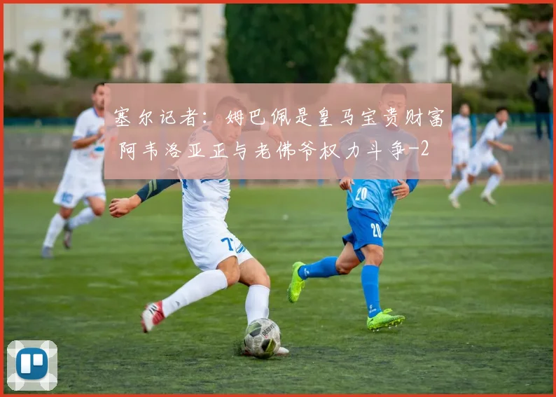 塞尔记者：姆巴佩是皇马宝贵财富 阿韦洛亚正与老佛爷权力斗争