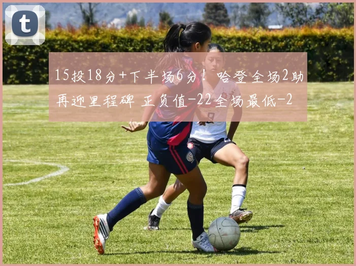 15投18分+下半场6分！哈登全场2助再迎里程碑 正负值-22全场最低