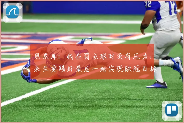 恩昆库：我在罚点球时没有压力，米兰要踢好最后一轮实现欧冠目标