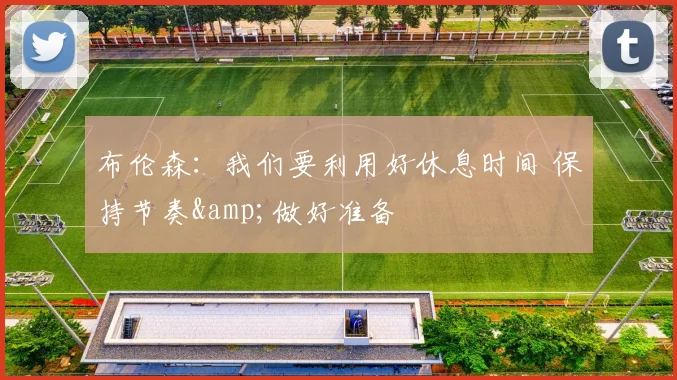 布伦森：我们要利用好休息时间 保持节奏&做好准备