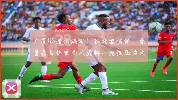 广厦G3遭伤病潮！孙铭徽伤停，桑普森与林秉圣又崴脚，轮换压力大