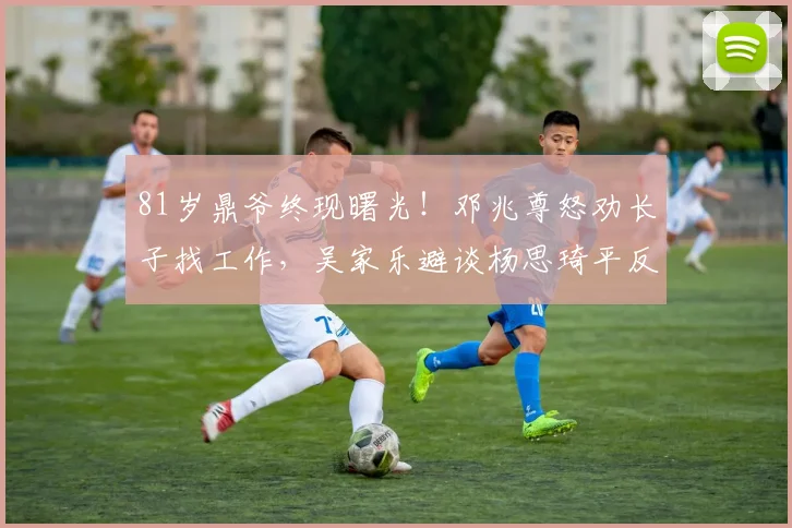 81岁鼎爷终现曙光！邓兆尊怒劝长子找工作，吴家乐避谈杨思琦平反