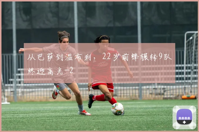 从巴萨到温布利，22岁前锋辗转9队终迎高光