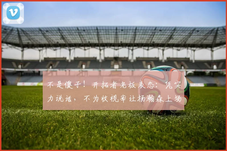 不是傻子！开拓者老板表态：凭实力说话，不为收视率让杨瀚森上场
